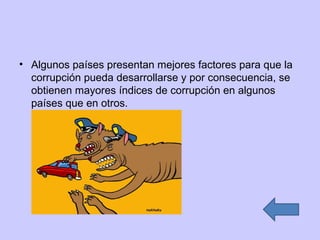 Algunos países presentan mejores factores para que la corrupción pueda desarrollarse y por consecuencia, se obtienen mayores índices de corrupción en algunos países que en otros. 