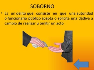 SOBORNO Es un delito que consiste en que una autoridad o funcionario público acepta o solicita una dádiva a cambio de realizar u omitir un acto 