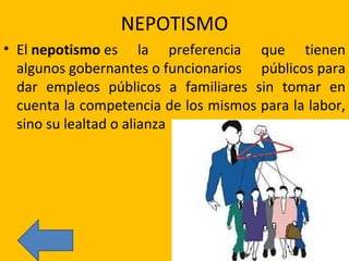 NEPOTISMO El  nepotismo  es la preferencia que tienen algunos gobernantes o funcionarios públicos para dar empleos públicos a familiares sin tomar en cuenta la competencia de los mismos para la labor, sino su lealtad o alianza 