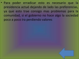 Para poder erradicar esto es necesario que la presidencia actué dejando de lado las preferencias, ya que esto trae consigo mas problemas para la comunidad, si el gobierno no hace algo la sociedad poco a poco ira perdiendo valores 