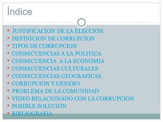 Índice JUSTIFICACION DE LA ELECCIÓN DEFINICION DE CORRUPCION TIPOS DE CORRUPCION CONSECUENCIAS A LA POLITICA CONSECUENCIA  A LA ECONOMIA CONSECUENCIAS CULTURALES CONSECUENCIAS GEOGRAFICAS CORRUPCION Y GENERO PROBLEMA DE LA COMUNIDAD VIDEO RELACIONADO CON LA CORRUPCION POSIBLE SOLUCION BIBLIOGRAFIA 