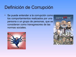 Definición de Corrupción Se puede entender a la corrupción como  los comportamientos realizados por una  persona o un grupo de personas, que se  consideran como transgresores de las  normas sociales. 