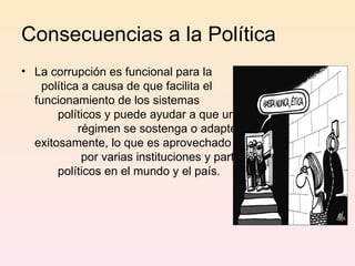 Consecuencias a la Política La corrupción es funcional para la  política a causa de que facilita el  funcionamiento de los sistemas  políticos y puede ayudar a que un  régimen se sostenga o adapte  exitosamente, lo que es aprovechado  por varias instituciones y partidos  políticos en el mundo y el país. 