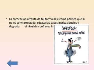 La corrupción afrenta de tal forma al sistema político que si no es contrarrestada, socava las bases institucionales y degrada  el nivel de confianza interpersonal. 