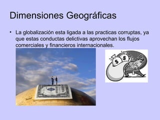 Dimensiones Geográficas La globalización esta ligada a las practicas corruptas, ya que estas conductas delictivas aprovechan los flujos comerciales y financieros internacionales. 