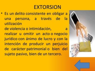 EXTORSION Es un delito consistente en obligar a una persona, a través de la utilización de violencia o intimidación, a realizar u omitir un acto o negocio jurídico con ánimo de lucro y con la intención de producir un perjuicio de carácter patrimonial o bien del sujeto pasivo, bien de un tercero. 