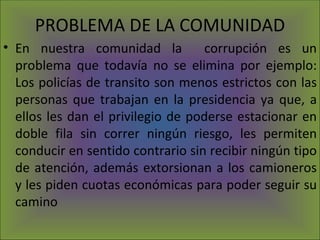 PROBLEMA DE LA COMUNIDAD En nuestra comunidad la  corrupción es un problema que todavía no se elimina por ejemplo: Los policías de transito son menos estrictos con las personas que trabajan en la presidencia ya que, a ellos les dan el privilegio de poderse estacionar en doble fila sin correr ningún riesgo, les permiten conducir en sentido contrario sin recibir ningún tipo de atención, además extorsionan a los camioneros y les piden cuotas económicas para poder seguir su camino 
