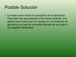 Posible Solución La mejor arma contra la corrupción es la educación. Para esto hay que preparar a los niños, jóvenes, a la gente común para que no crezcan en un ambiente de ignorancia ya que los corruptos abusan de su poder y los engañan fácilmente. 