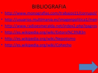 BIBLIOGRAFIA http://www.monografias.com/trabajos11/corrupol/corrupol.shtml http://usuarios.multimania.es/imagenpolitica1/men6.html http://www.radioesmeralda.net/index2.php?pag=noticias/nota&id=771 http://es.wikipedia.org/wiki/Extorsi%C3%B3n http://es.wikipedia.org/wiki/Nepotismo http://es.wikipedia.org/wiki/Cohecho 