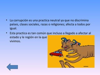 La corrupción es una practica neutral ya que no discrimina países, clases sociales, razas o religiones; afecta a todos por igual.  Esta practica es tan común que incluso a llegado a afectar al estado y le región en la que  vivimos. 