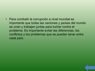 Para combatir la corrupción a nivel mundial es importante que todas las naciones y países del mundo se unan y trabajen juntas para luchar contra el problema. Es importante evitar las diferencias, los conflictos y los problemas que se puedan tener entre cada país. 