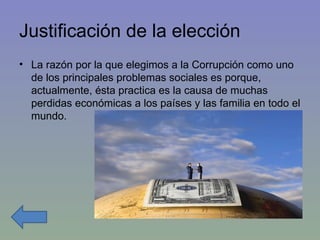 Justificación de la elección La razón por la que elegimos a la Corrupción como uno de los principales problemas sociales es porque, actualmente, ésta practica es la causa de muchas perdidas económicas a los países y las familia en todo el mundo. 