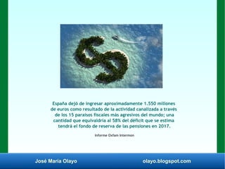 José María Olayo olayo.blogspot.com
España dejó de ingresar aproximadamente 1.550 millones
de euros como resultado de la actividad canalizada a través
de los 15 paraísos fiscales más agresivos del mundo; una
cantidad que equivaldría al 58% del déficit que se estima
tendrá el fondo de reserva de las pensiones en 2017.
Informe Oxfam Intermon
 