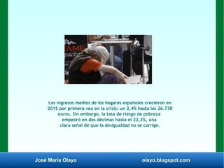 José María Olayo olayo.blogspot.com
Los ingresos medios de los hogares españoles crecieron en
2015 por primera vez en la crisis: un 2,4% hasta los 26.730
euros. Sin embargo, la tasa de riesgo de pobreza
empeoró en dos décimas hasta el 22,3%, una
clara señal de que la desigualdad no se corrige.
 