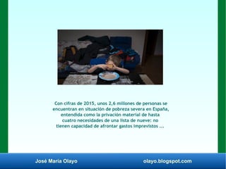 José María Olayo olayo.blogspot.com
Con cifras de 2015, unos 2,6 millones de personas se
encuentran en situación de pobreza severa en España,
entendida como la privación material de hasta
cuatro necesidades de una lista de nueve: no
tienen capacidad de afrontar gastos imprevistos ...
 