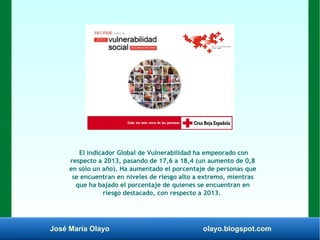 José María Olayo olayo.blogspot.com
El indicador Global de Vulnerabilidad ha empeorado con
respecto a 2013, pasando de 17,6 a 18,4 (un aumento de 0,8
en sólo un año). Ha aumentado el porcentaje de personas que
se encuentran en niveles de riesgo alto a extremo, mientras
que ha bajado el porcentaje de quienes se encuentran en
riesgo destacado, con respecto a 2013.
 