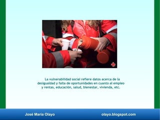 José María Olayo olayo.blogspot.com
La vulnerabilidad social refiere datos acerca de la
desigualdad y falta de oportunidades en cuanto al empleo
y rentas, educación, salud, bienestar, vivienda, etc.
 