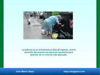 José María Olayo olayo.blogspot.com
La pobreza no es únicamente la falta de ingresos, sino la
privación del acceso a los derechos necesarios para
disfrutar de un nivel de vida adecuado.
 