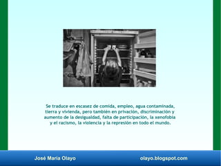 José María Olayo olayo.blogspot.com
Se traduce en escasez de comida, empleo, agua contaminada,
tierra y vivienda, pero también en privación, discriminación y
aumento de la desigualdad, falta de participación, la xenofobia
y el racismo, la violencia y la represión en todo el mundo.
 