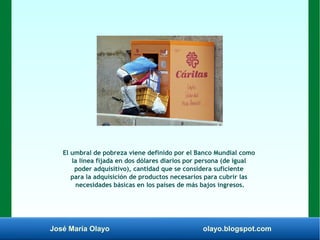 José María Olayo olayo.blogspot.com
El umbral de pobreza viene definido por el Banco Mundial como
la línea fijada en dos dólares diarios por persona (de igual
poder adquisitivo), cantidad que se considera suficiente
para la adquisición de productos necesarios para cubrir las
necesidades básicas en los países de más bajos ingresos.
 