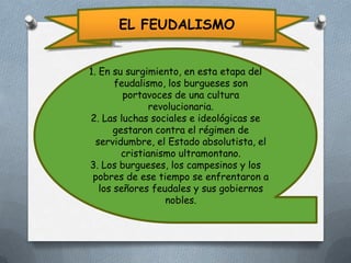 EL FEUDALISMO
1. En su surgimiento, en esta etapa del
feudalismo, los burgueses son
portavoces de una cultura
revolucionaria.
2. Las luchas sociales e ideológicas se
gestaron contra el régimen de
servidumbre, el Estado absolutista, el
cristianismo ultramontano.
3. Los burgueses, los campesinos y los
pobres de ese tiempo se enfrentaron a
los señores feudales y sus gobiernos
nobles.

 
