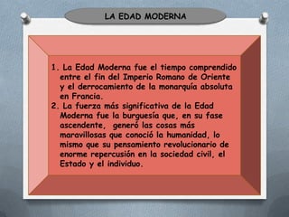 LA EDAD MODERNA

1. La Edad Moderna fue el tiempo comprendido
entre el fin del Imperio Romano de Oriente
y el derrocamiento de la monarquía absoluta
en Francia.
2. La fuerza más significativa de la Edad
Moderna fue la burguesía que, en su fase
ascendente, generó las cosas más
maravillosas que conoció la humanidad, lo
mismo que su pensamiento revolucionario de
enorme repercusión en la sociedad civil, el
Estado y el individuo.

 