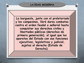LA EDAD MODERNA

La burguesía, junto con el proletariado
y los campesinos, libró duros combates
contra el orden feudal o señorial hasta
conquistar sus derechos civiles y
libertades públicas (derechos de
primera generación), al igual que los
aparatos del Estado con sus funciones
ejecutivas, legislativas y judicial,
sujetas al derecho (Estado de
Derecho).

 