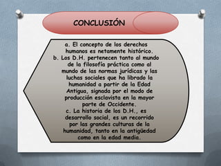 CONCLUSIÓN
a. El concepto de los derechos
humanos es netamente histórico.
b. Los D.H. pertenecen tanto al mundo
de la filosofía práctica como al
mundo de las normas jurídicas y las
luchas sociales que ha librado la
humanidad a partir de la Edad
Antigua, signada por el modo de
producción esclavista en la mayor
parte de Occidente.
c. La historia de los D.H., es
desarrollo social, es un recorrido
por las grandes culturas de la
humanidad, tanto en la antigüedad
como en la edad media.

 