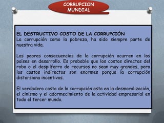 CORRUPCION
MUNDIAL

EL DESTRUCTIVO COSTO DE LA CORRUPCIÓN
La corrupción como la pobreza, ha sido siempre parte de
nuestra vida.
Las peores consecuencias de la corrupción ocurren en los
países en desarrollo. Es probable que los costos directos del
robo o el despilfarro de recursos no sean muy grandes, pero
los costos indirectos son enormes porque la corrupción
distorsiona incentivos.
El verdadero costo de la corrupción esta en la desmoralización,
el cinismo y el adormecimiento de la actividad empresarial en
todo el tercer mundo.

 