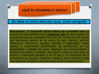 ¿QUÉ ES DESARROLLO SOCIAL?

!En dónde no existe desarrollo social, existe corrupción¡
Básicamente, el Desarrollo Social deberá ser entendido como un
proceso de mejoramiento de la calidad de vida de una sociedad. Se
considerará que una comunidad tiene una alta calidad de vida cuando
sus habitantes, dentro de un marco de paz, libertad, justicia,
democracia, tolerancia, equidad, igualdad y solidaridad, tienen
amplias y recurrentes posibilidades de satisfacción de sus
necesidades y también de poder desplegar sus potencialidades y
saberes con vistas a conseguir una mejora futura en sus vidas, en
cuanto a realización personal y en lo que a la realización de la
sociedad en su conjunto respecta. Colombia, estos factores están
invertidos por completo, ese es el origen de la corrupción social.

 