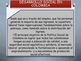 DESARROLLO SOCIAL EN
COLOMBIA

Dado que es a través del empleo, que las personas
generan la mayoría de sus ingresos, la coyuntura
laboral tiene repercusiones fundamentales sobre la
pobreza, como también sobre la distribución del
ingreso.
El principal objetivo de la Política Social de
Colombia es lograr que todos los colombianos
tengan acceso a educación de calidad, a una
seguridad social equitativa y solidaria, al mercado
laboral -promoviendo la formalización o apoyando el
emprendimiento- y a mecanismos de promoción
social efectivos.

 