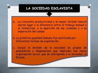 LA SOCIEDAD ESCLAVISTA

a.

La creciente productividad y la mayor división laboral
dieron lugar a la diferencia entre el trabajo manual y
el intelectual, a la aparición de las ciudades y a su
separación del campo.

b. La primitiva igualdad humana fue sustituida por
diferentes formas de explotación.
c. Surgió la división de la sociedad en grupos de
poseedores y desposeídos que implicaba una nueva
organización social, que se sobreponía a la sociedad: el
Estado.

 