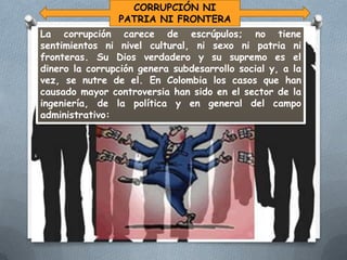 CORRUPCIÓN NI
PATRIA NI FRONTERA
La corrupción carece de escrúpulos; no tiene
sentimientos ni nivel cultural, ni sexo ni patria ni
fronteras. Su Dios verdadero y su supremo es el
dinero la corrupción genera subdesarrollo social y, a la
vez, se nutre de el. En Colombia los casos que han
causado mayor controversia han sido en el sector de la
ingeniería, de la política y en general del campo
administrativo:

 