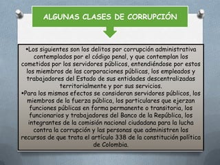 ALGUNAS CLASES DE CORRUPCIÓN

Los siguientes son los delitos por corrupción administrativa
contemplados por el código penal, y que contemplan los
cometidos por los servidores públicos, entendiéndose por estos
los miembros de las corporaciones públicas, los empleados y
trabajadores del Estado de sus entidades descentralizadas
territorialmente y por sus servicios.
Para los mismos efectos se consideran servidores públicos, los
miembros de la fuerza pública, los particulares que ejerzan
funciones públicas en forma permanente o transitoria, los
funcionarios y trabajadores del Banco de la República, los
integrantes de la comisión nacional ciudadana para la lucha
contra la corrupción y las personas que administren los
recursos de que trata el artículo 338 de la constitución política
de Colombia.

 