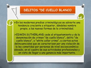 DELITOS "DE CUELLO BLANCO

En los modernos predios criminológicos se advierte una
tendencia creciente a etiquetar, dándoles nombre
propio, a las nuevas formas de la criminalidad.

EDWIN SUTHERLAND cede al etiquetamiento y da la
denominación de crimen "de cuello blanco", delito "de
cuello blanco", o "white collar crime", a ciertos actos
delincuenciales que se caracterizan por una violación de
la ley cometidas por personas de nivel socioeconómico
elevado, en el cuadro de sus actividades profesionales y
en vista de llegar a una ganancia más importante.

 