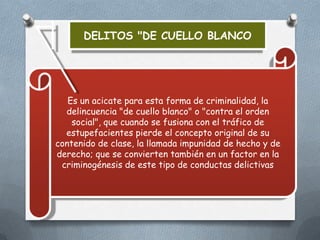 DELITOS "DE CUELLO BLANCO

Es un acicate para esta forma de criminalidad, la
delincuencia "de cuello blanco" o "contra el orden
social", que cuando se fusiona con el tráfico de
estupefacientes pierde el concepto original de su
contenido de clase, la llamada impunidad de hecho y de
derecho; que se convierten también en un factor en la
criminogénesis de este tipo de conductas delictivas

 