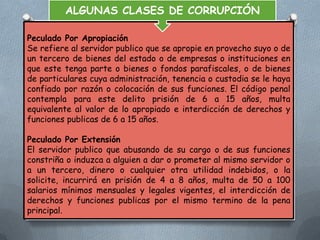 ALGUNAS CLASES DE CORRUPCIÓN
Peculado Por Apropiación
Se refiere al servidor publico que se apropie en provecho suyo o de
un tercero de bienes del estado o de empresas o instituciones en
que este tenga parte o bienes o fondos parafiscales, o de bienes
de particulares cuya administración, tenencia o custodia se le haya
confiado por razón o colocación de sus funciones. El código penal
contempla para este delito prisión de 6 a 15 años, multa
equivalente al valor de lo apropiado e interdicción de derechos y
funciones publicas de 6 a 15 años.
Peculado Por Extensión
El servidor publico que abusando de su cargo o de sus funciones
constriña o induzca a alguien a dar o prometer al mismo servidor o
a un tercero, dinero o cualquier otra utilidad indebidos, o la
solicite, incurrirá en prisión de 4 a 8 años, multa de 50 a 100
salarios mínimos mensuales y legales vigentes, el interdicción de
derechos y funciones publicas por el mismo termino de la pena
principal.

 