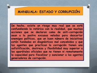 MANGUALA: ESTADO Y CORRUPCIÓN

De hecho, existe un riesgo muy real que se esté
confundiendo la retórica con la realidad, que muchas
acciones que se declaran como de anti-corrupción
sean a la postre excusas veladas para descartar
enemigos políticos, que un buen número de iniciativas
estén fundadas en diagnósticos mal concebidos y que
los agentes que practican la corrupción tienen una
sofistificación, destreza y flexibilidad muy superior a
los aparátales oficiales que no tienen ni remotamente
la capacidad para fiscalizar y sancionar a los agentes
generadores de corrupción.

 