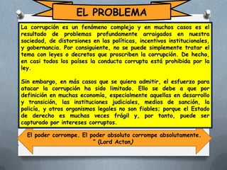 EL PROBLEMA
La corrupción es un fenómeno complejo y en muchos casos es el
resultado de problemas profundamente arraigados en nuestra
sociedad, de distorsiones en las políticas, incentivos institucionales,
y gobernancia. Por consiguiente, no se puede simplemente tratar el
tema con leyes o decretos que proscriben la corrupción. De hecho,
en casi todos los países la conducta corrupta está prohibida por la
ley.

Sin embargo, en más casos que se quiera admitir, el esfuerzo para
atacar la corrupción ha sido limitado. Ello se debe a que por
definición en muchas economía, especialmente aquellas en desarrollo
y transición, las instituciones judiciales, medios de sanción, la
policía, y otros organismos legales no son fiables; porque el Estado
de derecho es muchas veces frágil y, por tanto, puede ser
capturado por intereses corruptos.

“

El poder corrompe. El poder absoluto corrompe absolutamente.
” (Lord Acton)

 