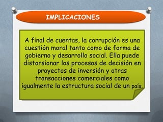 IMPLICACIONES
A final de cuentas, la corrupción es una
cuestión moral tanto como de forma de
gobierno y desarrollo social. Ella puede
distorsionar los procesos de decisión en
proyectos de inversión y otras
transacciones comerciales como
igualmente la estructura social de un país.

 