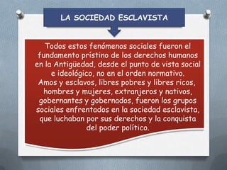 LA SOCIEDAD ESCLAVISTA
Todos estos fenómenos sociales fueron el
fundamento prístino de los derechos humanos
en la Antigüedad, desde el punto de vista social
e ideológico, no en el orden normativo.
Amos y esclavos, libres pobres y libres ricos,
hombres y mujeres, extranjeros y nativos,
gobernantes y gobernados, fueron los grupos
sociales enfrentados en la sociedad esclavista,
que luchaban por sus derechos y la conquista
del poder político.

 