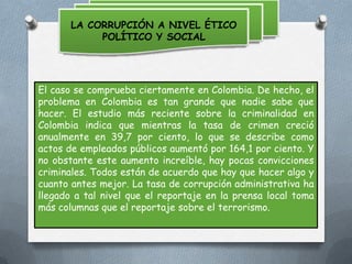 LA CORRUPCIÓN A NIVEL ÉTICO
POLÍTICO Y SOCIAL

El caso se comprueba ciertamente en Colombia. De hecho, el
problema en Colombia es tan grande que nadie sabe que
hacer. El estudio más reciente sobre la criminalidad en
Colombia indica que mientras la tasa de crimen creció
anualmente en 39,7 por ciento, lo que se describe como
actos de empleados públicos aumentó por 164,1 por ciento. Y
no obstante este aumento increíble, hay pocas convicciones
criminales. Todos están de acuerdo que hay que hacer algo y
cuanto antes mejor. La tasa de corrupción administrativa ha
llegado a tal nivel que el reportaje en la prensa local toma
más columnas que el reportaje sobre el terrorismo.

 