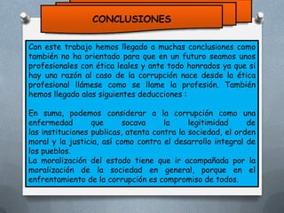 CONCLUSIONES
Con este trabajo hemos llegado a muchas conclusiones como
también no ha orientado para que en un futuro seamos unos
profesionales con ética leales y ante todo honrados ya que si
hay una razón al caso de la corrupción nace desde la ética
profesional llámese como se llame la profesión. También
hemos llegado alas siguientes deducciones :
En suma, podemos considerar a la corrupción como una
enfermedad
que
socava
la
legitimidad
de
las instituciones publicas, atenta contra la sociedad, el orden
moral y la justicia, así como contra el desarrollo integral de
los pueblos.
La moralización del estado tiene que ir acompañada por la
moralización de la sociedad en general, porque en el
enfrentamiento de la corrupción es compromiso de todos.

 