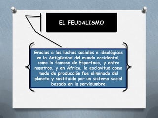 EL FEUDALISMO

Gracias a las luchas sociales e ideológicas
en la Antigüedad del mundo occidental,
como la famosa de Espartaco, y entre
nosotros, y en África, la esclavitud como
modo de producción fue eliminado del
planeta y sustituido por un sistema social
basado en la servidumbre

 