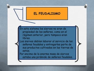 EL FEUDALISMO

En este sistema los siervos no eran de
propiedad de los señores, como en el
régimen anterior, pero tampoco eran
libres.
Los siervos debían laborar al servicio de los
señores feudales y entregarles parte de
sus productos cultivados en las tierras de
estos.
Por encima de la enorme masa de siervos
estaba una pirámide de señores feudales.

 