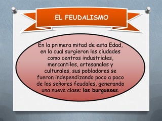 EL FEUDALISMO

En la primera mitad de esta Edad,
en la cual surgieron las ciudades
como centros industriales,
mercantiles, artesanales y
culturales, sus pobladores se
fueron independizando poco a poco
de los señores feudales, generando
una nueva clase: los burgueses.

 