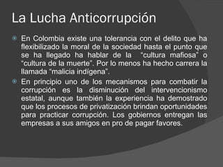 La Lucha Anticorrupción  En Colombia existe una tolerancia con el delito que ha flexibilizado la moral de la sociedad hasta el punto que se ha llegado ha hablar de la  “cultura mafiosa” o “cultura de la muerte”. Por lo menos ha hecho carrera la llamada “malicia indígena”. En principio uno de los mecanismos para combatir la corrupción es la disminución del intervencionismo estatal, aunque también la experiencia ha demostrado que los procesos de privatización brindan oportunidades para practicar corrupción. Los gobiernos entregan las empresas a sus amigos en pro de pagar favores. 