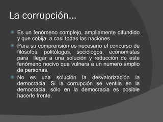 La corrupción… Es un fenómeno complejo, ampliamente difundido y que cobija  a casi todas las naciones Para su comprensión es necesario el concurso de filósofos, politólogos, sociólogos, economistas para  llegar a una solución y reducción de este fenómeno nocivo que vulnera a un numero amplio de personas. No es una solución la desvalorización la democracia. Si la corrupción se ventila en la democracia, sólo en la democracia es posible hacerle frente. 