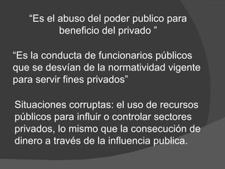 “ Es el abuso del poder publico para beneficio del privado ” “ Es la conducta de funcionarios públicos que se desvían de la normatividad vigente para servir fines privados”  Situaciones corruptas: el uso de recursos públicos para influir o controlar sectores privados, lo mismo que la consecución de dinero a través de la influencia publica. 