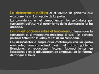 La democracia política  es el sistema de gobierno que esta presente en la mayoría de los países.  La coincidencia en el tiempo entre  los escándalos por corrupción política  y el surgimiento de la democracia los ha asociado.  Las investigaciones sobre el fenómeno ,  afirman que, la corrupción es el mecanismo mediante el cual  los partidos políticos enfrentan los altos costos de las campañas. Los delincuentes o empresarios contribuyen con los gastos electorales, comprometiendo así  el futuro gobierno. Exenciones o reducciones fiscales, favorecimientos en licitaciones o en la adjudicación de empresas son las formas  de “pagar el favor ”. 